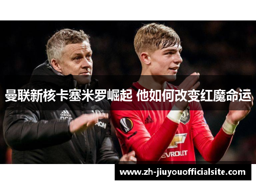曼联新核卡塞米罗崛起 他如何改变红魔命运